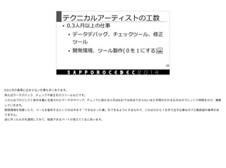 テクニカルアーティストの⼯工数
• 0.3⼈人⽉月以上の仕事  
• データデバッグ、チェックツール、修正
ツール  
• 開発環境、ツール製作(０を１にする) 
22
0.3人月の基準にはまらない仕事も多くあります。

例えばデータデバック、チェックや修正を行うツールなどです。

これらはプロジェクト後半多量に生産されたデータのデバッグ、チェックに掛かる人月は0.01では収まりきらないほど手間のかかるものなのでじっくり時間をかけ、構築
していきます。

開発環境を用意したり、ツールを製作するというのは今まで「できなかった事」をできるようにするもので、これは０から１を作り出す仕事なので工数削減の基準があ
りません。

逆に作ったものを運用してみて、削減できるパートが見えてくると思います。
 