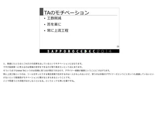 TAのモチベーション
• ⼯工数削減  
• 苦を楽に  
• 常に上流流⼯工程
23
と、数値にたとえるとこれだけの成果を出しているというモチベーションにはなります。

ですが結局第一に考えるのは現場の苦労をできるだけ取り除きたいという点にあります。

そういう点でもArtist TAというのは苦痛に思う点が想定できるので、デザイナー経験が重要ということにつながります。

常に上流工程というのは、ツールを作ったりする場合現場で応対するのは一人かもしれないけど、使うのは多数のデザイナーだということをいつも意識していないとい
けないという緊張感がモチベーションに繋がるときもあるということです。

ここで間違うと大多数がおかしなことになる。というとっても怖い仕事ですね。
 