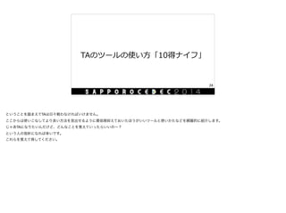 TAのツールの使い⽅方「10得ナイフ」
24
ということを踏まえてTAは日々戦わなければいけません。

ここからは使いこなしてより良い方法を見出せるように最低限抑えておいたほうがいいツールと使いかたなどを網羅的に紹介します。

じゃあTAになりたいんだけど、どんなことを覚えていったらいいの∼？

という人の指針になれば幸いです。

これらを覚えて得してください。
 