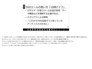 TAのツールの使い⽅方「10得ナイフ」
• デザイナーが使うツールを設計思想、デー
タ構造などを理理解する必要がある。  
• スクリプトによる開発  
• 「これからTAを⽬目指そうと思っている
アーティストのために」
25
ツールを使いこなす。というのは簡単にできるようになりますが、TAはデザイナーが使っているツールを設計思想からデータ構造を可能な限り理解する必要がある。

なんでかというと、そのツールをより使いやすくして、開発効率を上げる、表現力をあげる。というのがTAの最低限の命題です。

だからツールを深く知るためにスクリプト開発は欠かせないし、開発自体を便利にするためのツール類や、手法の研鑽は必要不可欠です。

というわけで、ここからは「これからTAを目指そうと思っているアーティストのために」という程でお話しさせていだきます。

もともとツールに詳しいTAには眠くなる話になるかも知れない。

 