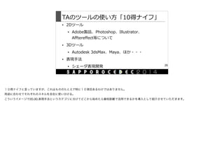 TAのツールの使い⽅方「10得ナイフ」
• 2Dツール  
• Adobe製品、Photoshop、Illustrator、
Afftereffect等について  
• 3Dツール  
• Autodesk  3dsMax、Maya、ほか・・・  
• 表現⼿手法  
• シェーダ表現開発 26
１０得ナイフと言っていますが、これはもののたとえで特に１０項目あるわけではありません。

用途に合わせてそれぞれのスキルを自在に使い分ける。

こういうイメージで2D,3D,表現手法というカテゴリに分けてどこから始めたら最短距離で活用できるかを導入として紹介させていただきます。
 
