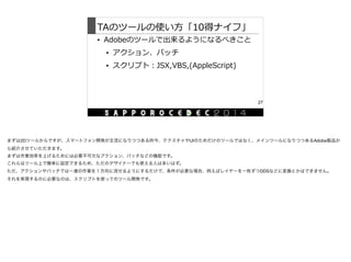 TAのツールの使い⽅方「10得ナイフ」
• Adobeのツールで出来るようになるべきこと  
• アクション、バッチ  
• スクリプト：JSX,VBS,(AppleScript)
27
まずは2Dツールからですが、スマートフォン開発が主流になりつつある昨今、テクスチャやUIのためだけのツールではなく、メインツールになりつつあるAdobe製品か
ら紹介させていただきます。

まずは作業効率を上げるためには必要不可欠なアクション、バッチなどの機能です。

これらはツール上で簡単に設定できるため、ただのデザイナーでも使える人は多いはず。

ただ、アクションやバッチでは一連の作業を１方向に流せるようにするだけで、条件が必要な場合、例えばレイヤーを一枚ずつDDSなどに変換とかはできません。

それを実現するのに必要なのは、スクリプトを使ってのツール開発です。
 
