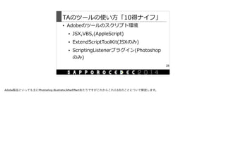 TAのツールの使い⽅方「10得ナイフ」
• Adobeのツールのスクリプト環境  
• JSX,VBS,(AppleScript)  
• ExtendScriptToolKit(JSXのみ)  
• ScriptingListenerプラグイン(Photoshop
のみ)
28
Adobe製品といっても主にPhotoshop,Illustrator,AfterEﬀectあたりですがこれからこれら3点のことについて解説します。
 