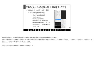 TAのツールの使い⽅方「10得ナイフ」
• Adobeのツールのスクリプト環境  
• JSX,VBS,(AppleScript)  
• ファイルの置き場所  
<C:Program  
FilesAdobeAdobe  
Photoshop  CS6  (64  Bit/32  
Bit)PresetsScripts> 　→ファ
イル/スクリプトから選べる
ようになる。
29
Adobe製品のスクリプト言語はWindowsで一般的なJS(X),VBSとMacではAppleScriptを採用しています。

これらで書かれたツールで動作するスクリプトは例えばPhotoshopの場合は資料にあるこのパスにファイルを保存しておくと、トップメニューのファイル／スクリプトの
サブメニューにスクリプト名でリストアップされます。

ファイル名に日本語が使えるので英語が苦手な人も大丈夫。
 