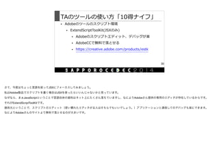 TAのツールの使い⽅方「10得ナイフ」
• Adobeのツールのスクリプト環境  
• ExtendScriptToolKit(JSXのみ)  
• Adobeのスクリプトエディット、デバッグが楽  
• AdobeCCで無料料で落落とせる  
• https://creative.adobe.com/products/estk
30
さて、今度はちょっと言語を絞ってJSXにフォーカスしてみましょう。

私はAdobe製品でスクリプトを書く場合はJSXを使ったらいいんじゃないかと思っています。

なぜなら、まぁJavaScriptということで言語自体の資料はネット上にたくさん落ちていますし、なによりAdobeさん提供の専用のエディタが存在しているからです。

それがExtendScriptToolKitです。

提供元ということで、スクリプトのエディット（使い慣れたエディタがる人はそちらでもいいでしょう。）アプリケーションと通信してのデバッグも楽にできます。

なによりAdobeさんのサイトより無料で落とせるのが大きいです。
 