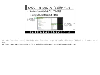 TAのツールの使い⽅方「10得ナイフ」
• Adobeのツールのスクリプト環境  
• ExtendScriptToolKit→動画
31
リンクする
アプリを指定
アプリのスクリプト
フォルダを指定
リンクするアプリのスクリプトフォルダ、例えば前に紹介したファイルのスクリプトのサブメニューに出現させるためのフォルダを右側のウィンドウで指定できるので楽
です。

それでは短くてあまり参考にならないかもしれないですが、ExtendScriptToolKitの導入とアプリとの通信の様子を動画で紹介します。
 