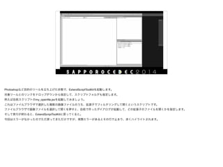 Photoshopなど目的のツールを立ち上げた状態で、ExtendScriptToolKitを起動します。

対象ツールとのリンクをドロップダウンから指定して、スクリプトフォルダも指定します。

例えば自前スクリプトのmy_openﬁle.jsxを起動してみましょう。

これはファイルブラウザで選択した複数の画像ファイルのうち、拡張子でフィルタリングして開くというスクリプトです。

ファイルブラウザで画像ファイルを選択して開くを押すと、自前で作ったダイアログが起動して、どの拡張子のファイルを開くかを指定します。

そして実行が終わると、ExtendScriptToolKitに戻ってくると。

今回はエラーがなかったのでただ戻ってきただけですが、実際エラーがあるとその行で止まり、赤くハイライトされます。
 