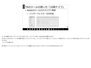 TAのツールの使い⽅方「10得ナイフ」
• Adobeのツールのスクリプト環境  
• インターフェイス・GUI作成
33
さっきの動画でもポップアップして出てきましたが、スクリプトを使ってGUIを自由に構築できます。

左に貼ってありますが、さっきの動画で紹介したスクリプトでは、ファイルブラウザで選んだファイルによって拡張子のチェックボックスの数と見出しがダイレクトに変
わります。

っていうのも書けます。

使う側のアーティストにとってはインターフェイスが重要ですのでこれが一つのスクリプト内で出来るのは大きいです。

 