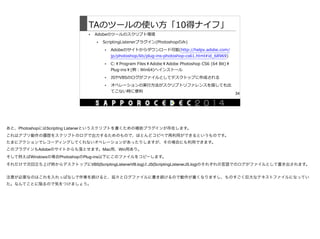 TAのツールの使い⽅方「10得ナイフ」
• Adobeのツールのスクリプト環境  
• ScriptingListenerプラグイン(Photoshopのみ)  
• Adobeのサイトからダウンロード可能(http://helpx.adobe.com/
jp/photoshop/kb/plug-‐‑‒ins-‐‑‒photoshop-‐‑‒cs61.html#id_̲68969)  
• C:￥Program  Files￥Adobe￥Adobe  Photoshop  CS6  (64  Bit)￥
Plug-‐‑‒ins￥(例例：Win64)へインストール  
• JSやVBSのログがファイルとしてデスクトップに作成される  
• オペレーションの実⾏行行⽅方法がスクリプトリファレンスを探しても出
てこない時に便便利利
34
あと、PhotoshopにはScripting Listenerというスクリプトを書くための補助プラグインが存在します。

これはアプリ動作の履歴をスクリプトのログで出力するためのもので、ほとんどコピペで再利用ができるというものです。

たまにアクションでレコーディングしてくれないオペレーションがあったりしますが、その場合にも利用できます。

このプラグインもAdobeのサイトからも落とせます。Mac用、Win用あり。

そして例えばWindowsの場合PhotoshopのPlug-ins以下にこのファイルをコピーします。

それだけで次回立ち上げ時からデスクトップにVBS(ScriptingListenerVB.log)とJS(ScriptingListenerJS.log)のそれぞれの言語でのログがファイルとして書き出されます。

注意が必要なのはこれを入れっぱなしで作業を続けると、延々とログファイルに書き続けるので動作が重くなりますし、ものすごく巨大なテキストファイルになってい
た。なんてことに陥るので気をつけましょう。
 