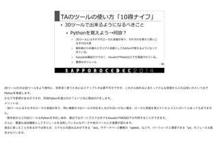 TAのツールの使い⽅方「10得ナイフ」
• 3Dツールで出来るようになるべきこと  
• Pythonを覚えよう→何故？  
• 3Dツールにはそれぞれローカル⾔言語があり、それぞれを覚えて使いこ
なすのは⼤大変  
• 数年年前から共通のスクリプト⾔言語としてPythonが使えるようになって
きている。  
• Autodesk製品だけでなく、HoudiniやModoなどでも実装されている。  
• 豊富なモジュール
35
2Dツールの次は3Dツールをより便利に、効率良く使うためにはスクリプトが必要不可欠ですが、これから始めるにあたってどんな言語から入れば良いかという点で
Pythonを推奨します。

かなり今更感があるのですが、何故Pythonを選ぶのか？という点に理由付けをします。

メリットは、

・3Dツールにはそれぞれローカル言語があり、特に複数の３Dツールの対応をしなければいけない場合、ローカル言語を覚えていたらコストがいくらあっても足りませ
ん。

・数年前からどの3DツールもPythonを対応し始め、最近ではオートデスク以外でもHoudiniやMODOでも利用することができます。

さらに、豊富な追加機能としてモジュールを活用していろんなデータや他のツールとの連携が図れます。

過去に使ったことがあるのでは例えば、エクセルの読み込みができる「xlrd」やデータベース構築の「sqlite3」などや、パーフォースと通信できる「p4」モジュールも配
布されています。
 