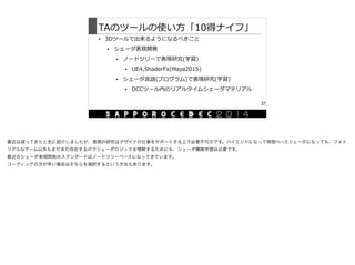 TAのツールの使い⽅方「10得ナイフ」
• 3Dツールで出来るようになるべきこと  
• シェーダ表現開発  
• ノードツリーで表現研究(学習)  
• UE4,ShaderFx(Maya2015)  
• シェーダ⾔言語(プログラム)で表現研究(学習)  
• DCCツール内のリアルタイムシェーダマテリアル
37
最近は減ってきたと先に紹介しましたが、表現の研究はデザイナの仕事をサポートする上で必要不可欠です。ハイエンドになって物理ベースシェーダになっても、フォト
リアルなゲーム以外もまだまだ存在するのでシェーダロジックを理解するためにも、シェーダ構築学習は必要です。

最近のシェーダ表現開発のスタンダードはノードツリーベースになってきています。

コーディングの方が早い場合はそちらを選択するという方法もあります。

 