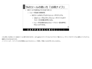 TAのツールの使い⽅方「10得ナイフ」
• 3Dツールで出来るようになるべきこと  
• シェーダ⾔言語で表現研究  
• DCCツール内のリアルタイムシェーダマテリアル  
• Uberシェーダなどサンプルシェーダファイルがパ
ラメータの定義の参考になる。  
• シェーダの計算⽅方法などはノードツリー型を参考に
することができる。
40
これに関しては対応しているDCCツールに限りがありますが、.fxや.cgfxなどスクリプトのようにテキストで書いたシェーダコードをマテリアルに適用してリアルタイム
描画をさせる方法もあります。

ノードツリーより、スクリプトの方が得意な人はこちらからシェーダ研究、学習に入る方が早いかもしれません。

 