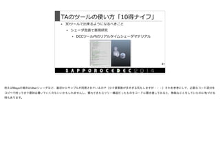 TAのツールの使い⽅方「10得ナイフ」
• 3Dツールで出来るようになるべきこと  
• シェーダ⾔言語で表現研究  
• DCCツール内のリアルタイムシェーダマテリアル
41
例えばMayaの場合はUberシェーダなど、最初からサンプルが用意されているので（少々要素数が多すぎる気もしますが・・・）それを参考にして、必要なコード部分を
コピペで持ってきて最初は書いていくのもいいかもしれませんし、慣れてきたらツリー構造だったものをコードに置き直してみると、無駄なことをしていたのに気づける
時もあります。

 