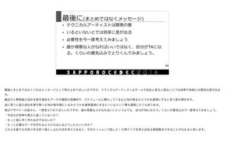 最後に(まとめではなくメッセージ)
• テクニカルアーティストは開発の要  
• いるといないとでは効率率率に差が出る  
• 必要性を今⼀一度度考えてみましょう  
• 誰か得意な⼈人がなればいいではなく、⾃自分がTAにな
る。くらいの意気込みでとりくんでみましょう。
44
最後にまとめではなくこれはメッセージとして受け止めてほしいのですが、テクニカルアーティストはチームや会社に居ると居ないとでは効率や体制には雲泥の差が出ま
す。

最近だと開発協力会社を探す場合もデータの精度の信頼性や、スケジュールに関わってくる以上TAが居るかどうかを基準にすると言う話も聞きます。

逆に言うと協力会社を探す側へもTAが相手側にいるかどうかを選考基準にするといいよという事も提案したくもあります。

実はデザイナーの皆さん、一度考えてみてほしいのですが、誰か得意な人がなればいいというよりも、自分がTAになろう。くらいの意気込みで一度考えてみましょう。

・今自分が効率の悪さに困っていないか？

・もっと楽に早く作れるのではないか？

・もっと正確なデータを作れるようになるにはどうしたらいいのか？

これらを誰でも共有できる形へ落とし込む方法を考えてみると、今日セッションで話した１０得ナイフを使えばある程度解決できることがわかると思います。
 