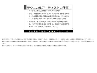 テクニカルアーティストの仕事
• アーティストの上級職というイメージが強い  
• でも、開発規模によってはアートアセットを作るための
ツールを精度度の⾼高い整備が必要になるため、ツールエン
ジニアというプログラマとしてのTAも存在している。  
• アーティストTA(ATA)とプログラマーTA(PTA)が存在し
て、ペアで仕事をすることが多く、それぞれの役割が決
まっている。(TAラウンドテーブルより)
7
まずはTAラウンドテーブルで話し合われた事柄から紹介すると、TAとはアーティストの上級職というイメージが強いところもあるが、開発規模によってアートアセット
を作るためのツールを精度の高い整備が必要になったりするため、（例えばdllやツール乗っ取り型の改造等）ツールエンジニアというプログラマとしてのTAも存在して
います。

そういった中から、アーティストTAとプログラマーTAという二種類の出身職のTAが必要という事が共有されています。
 