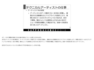 テクニカルアーティストの仕事
• アーティストTAの役割  
• アーティストのデータ製作フローを完全に把握し、提
案された改善案を元にパイプラインを設計したり、実
際にDCCツールのスクリプトレベルであれば、⾃自分
で開発。場合によっては表現を上げるために⾃自分で
シェーダ表現を構築して検証をする。技術への知⾒見見を
深く持ったアーティスト。
8
さて、その２種類の役割と主な仕事の内容はこういった感じに分かれます。

まずはアーティストTAの場合は、アーティストのデータ製作フローを完全に把握し、提案された改善案を元にパイプラインを設計したり、実際にDCCツールのスクリプ
トレベルであれば、自分で開発。場合によっては表現を上げるために自分でシェーダ表現を構築して検証をする。技術への知見を深く持ったアーティスト。

自分がどちらかというとこちら側なので今日の話は主にこっち向けの話。
 