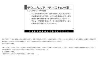 テクニカルアーティストの仕事
• プログラマーTAの役割  
• ATAから提案されたり、⾃自⾝身で策定したパイプライン
に必要なスタンドアローンツールを製作したり、より
最適化された動作をする必要のあるDCCプラグイン
やシェーダ開発をする。アーティストが使うツールへ
の知⾒見見を深く持ったプログラマー。
9
次にプログラマーTAの場合は、ATAから提案されたり、自身で策定したパイプラインに必要なスタンドアローンツールを製作したり、より最適化された動作をする必要の
あるDCCプラグインやシェーダ開発をする。アーティストが使うツールへの知見を深く持ったプログラマー。

ということになります。

一見してこれってただのプログラマーなんじゃ？という人もいますが、アーティストの使うツールに詳しく、ということはアーティストの思考を理解しているということ
にも繋がるため、こういったプログラマーをTAとカテゴライズしてもいいでしょう。

と、共有されています。

一般的にはツールエンジニアと呼ばれることもありますが・・・。
 