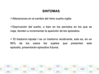 SINTOMAS

Alteraciones en el cambio del ritmo sueño-vigilia

Deprivación del sueño, o bien en los periodos en los que se
viaja, tienden a incrementar la aparición de los episodios.

 El trastorno bipolar I es un trastorno recidivante, esto es, en un
90% de los casos los sujetos que presentan este
episodio, presentarán episodios futuros.
 