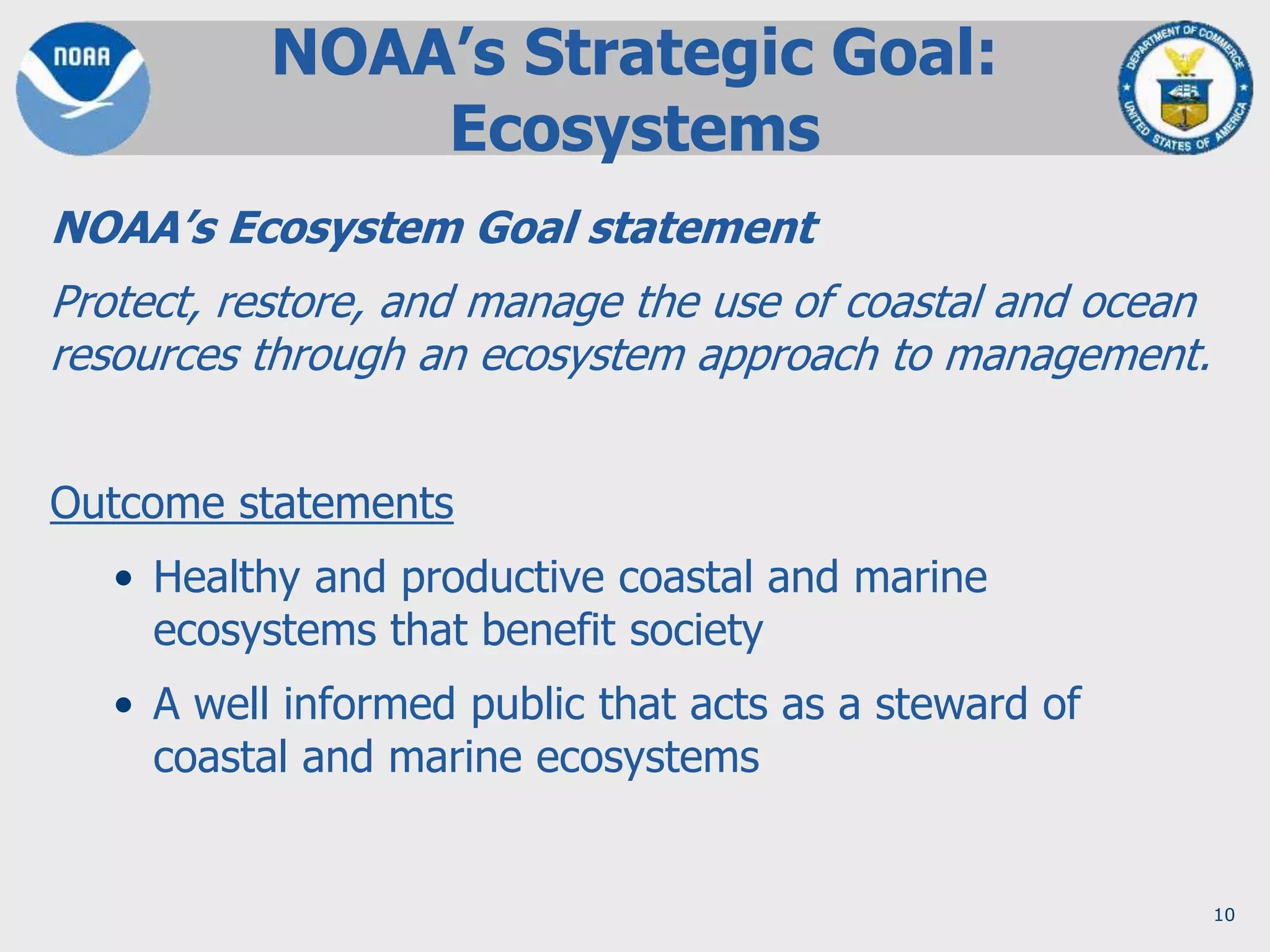 10
NOAA’s Ecosystem Goal statement
Protect, restore, and manage the use of coastal and ocean
resources through an ecosystem approach to management.
Outcome statements
• Healthy and productive coastal and marine
ecosystems that benefit society
• A well informed public that acts as a steward of
coastal and marine ecosystems
NOAA’s Strategic Goal:
Ecosystems
 