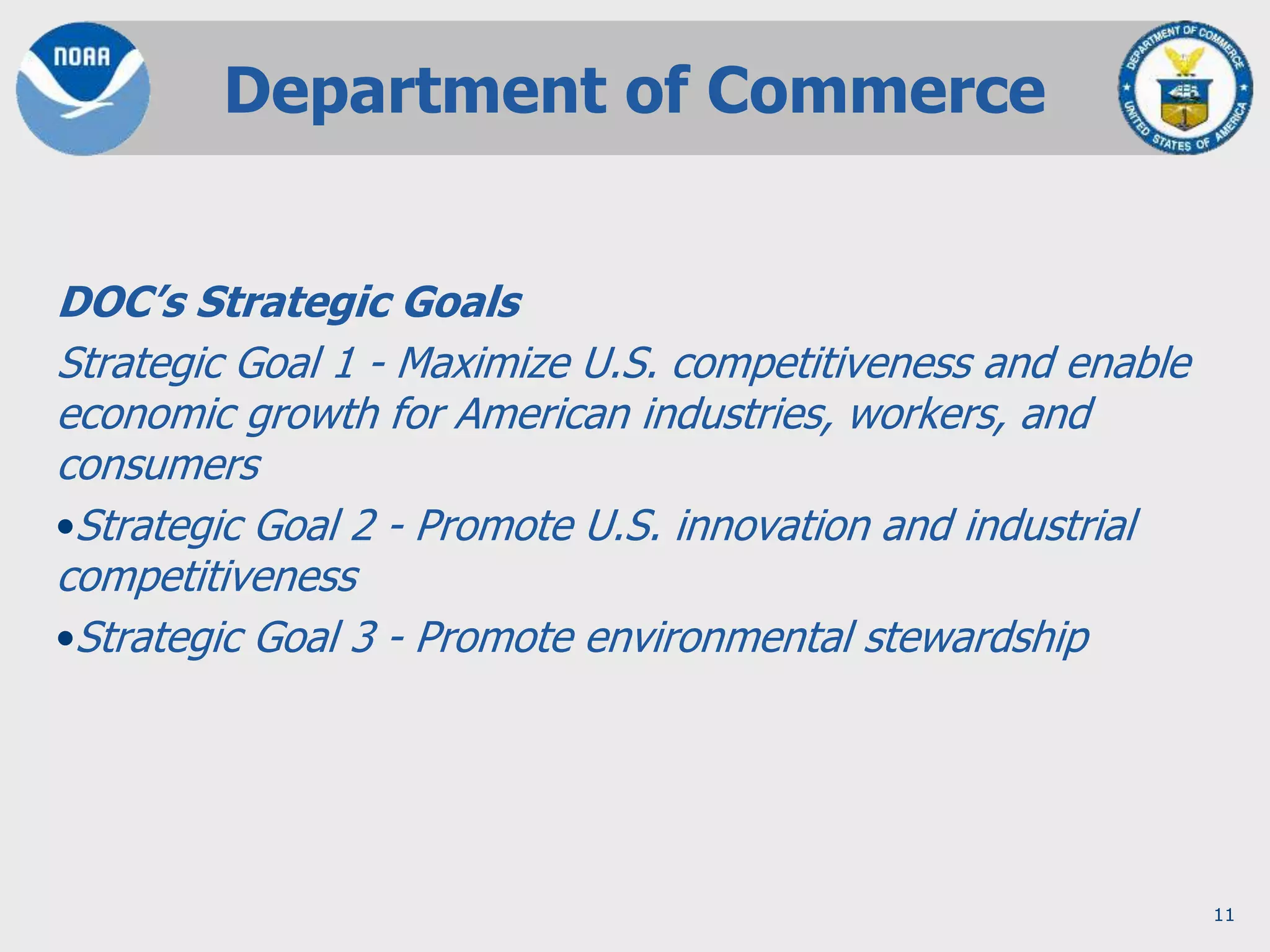 11
DOC’s Strategic Goals
Strategic Goal 1 - Maximize U.S. competitiveness and enable
economic growth for American industries, workers, and
consumers
•Strategic Goal 2 - Promote U.S. innovation and industrial
competitiveness
•Strategic Goal 3 - Promote environmental stewardship
Department of Commerce
 
