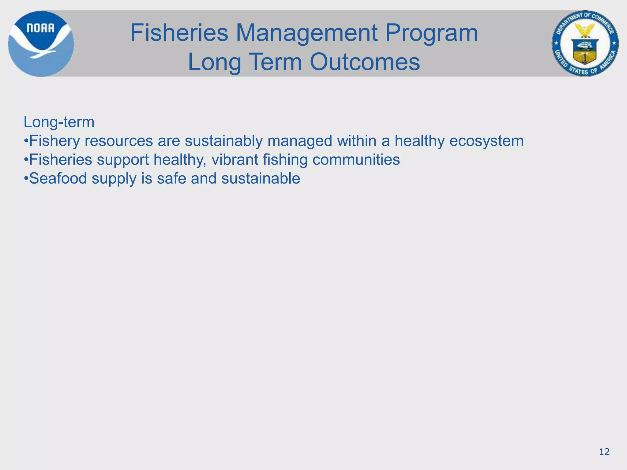 12
Fisheries Management Program
Long Term Outcomes
Long-term
•Fishery resources are sustainably managed within a healthy ecosystem
•Fisheries support healthy, vibrant fishing communities
•Seafood supply is safe and sustainable
 