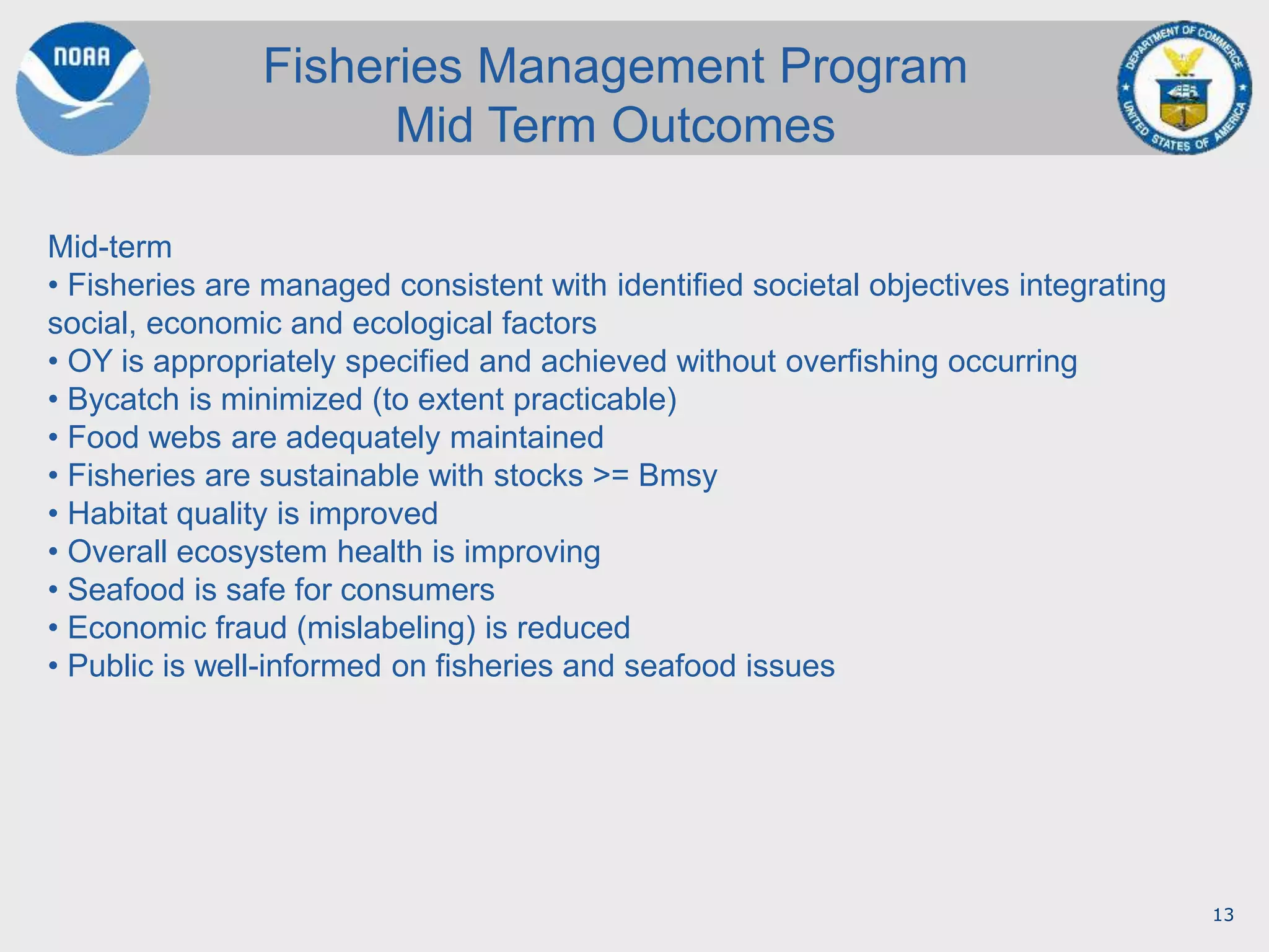 13
Fisheries Management Program
Mid Term Outcomes
Mid-term
• Fisheries are managed consistent with identified societal objectives integrating
social, economic and ecological factors
• OY is appropriately specified and achieved without overfishing occurring
• Bycatch is minimized (to extent practicable)
• Food webs are adequately maintained
• Fisheries are sustainable with stocks >= Bmsy
• Habitat quality is improved
• Overall ecosystem health is improving
• Seafood is safe for consumers
• Economic fraud (mislabeling) is reduced
• Public is well-informed on fisheries and seafood issues
 