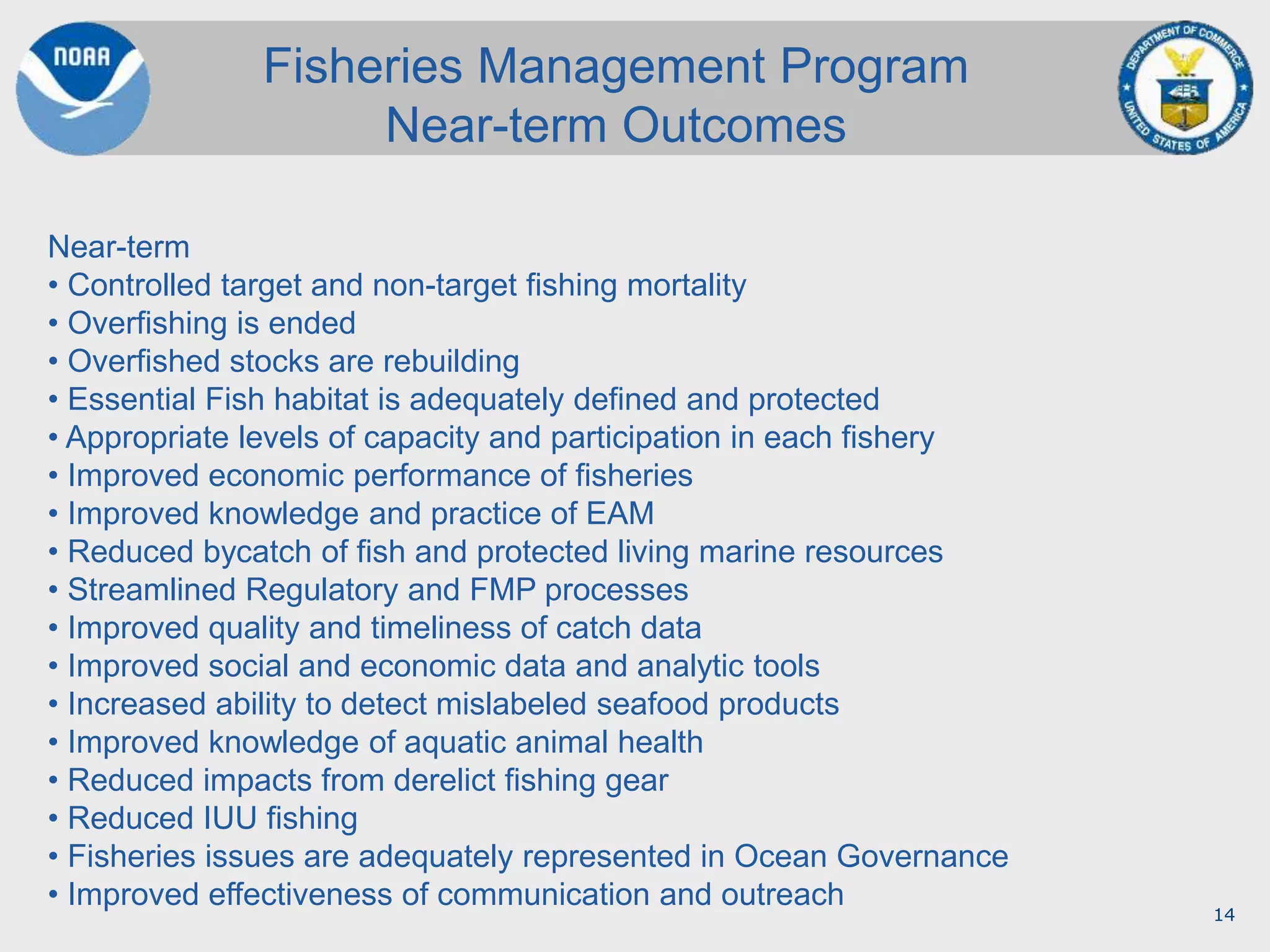 14
Fisheries Management Program
Near-term Outcomes
Near-term
• Controlled target and non-target fishing mortality
• Overfishing is ended
• Overfished stocks are rebuilding
• Essential Fish habitat is adequately defined and protected
• Appropriate levels of capacity and participation in each fishery
• Improved economic performance of fisheries
• Improved knowledge and practice of EAM
• Reduced bycatch of fish and protected living marine resources
• Streamlined Regulatory and FMP processes
• Improved quality and timeliness of catch data
• Improved social and economic data and analytic tools
• Increased ability to detect mislabeled seafood products
• Improved knowledge of aquatic animal health
• Reduced impacts from derelict fishing gear
• Reduced IUU fishing
• Fisheries issues are adequately represented in Ocean Governance
• Improved effectiveness of communication and outreach
 