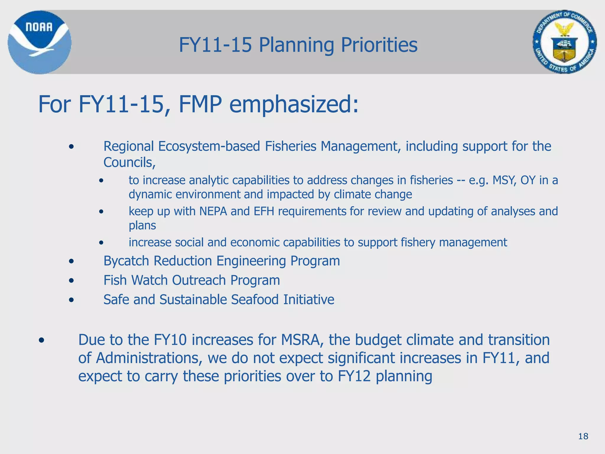 18
For FY11-15, FMP emphasized:
• Regional Ecosystem-based Fisheries Management, including support for the
Councils,
• to increase analytic capabilities to address changes in fisheries -- e.g. MSY, OY in a
dynamic environment and impacted by climate change
• keep up with NEPA and EFH requirements for review and updating of analyses and
plans
• increase social and economic capabilities to support fishery management
• Bycatch Reduction Engineering Program
• Fish Watch Outreach Program
• Safe and Sustainable Seafood Initiative
• Due to the FY10 increases for MSRA, the budget climate and transition
of Administrations, we do not expect significant increases in FY11, and
expect to carry these priorities over to FY12 planning
FY11-15 Planning Priorities
 