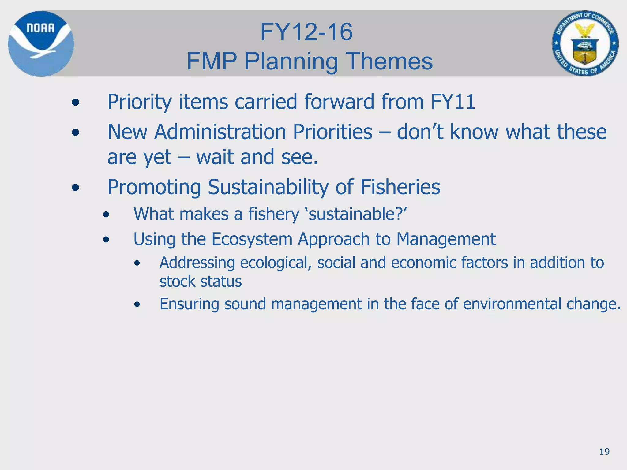 19
• Priority items carried forward from FY11
• New Administration Priorities – don’t know what these
are yet – wait and see.
• Promoting Sustainability of Fisheries
• What makes a fishery ‘sustainable?’
• Using the Ecosystem Approach to Management
• Addressing ecological, social and economic factors in addition to
stock status
• Ensuring sound management in the face of environmental change.
FY12-16
FMP Planning Themes
 