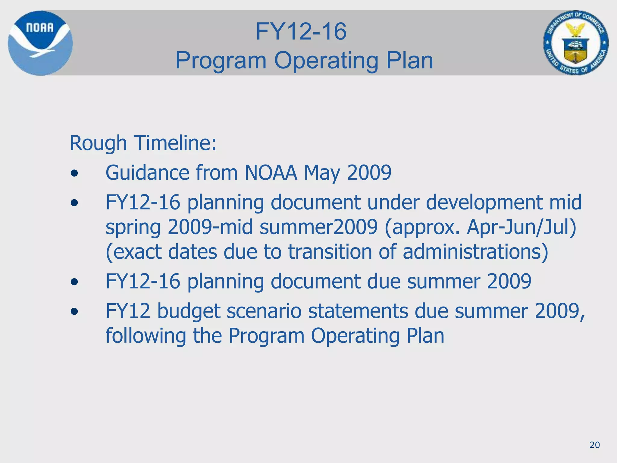 20
Rough Timeline:
• Guidance from NOAA May 2009
• FY12-16 planning document under development mid
spring 2009-mid summer2009 (approx. Apr-Jun/Jul)
(exact dates due to transition of administrations)
• FY12-16 planning document due summer 2009
• FY12 budget scenario statements due summer 2009,
following the Program Operating Plan
FY12-16
Program Operating Plan
 