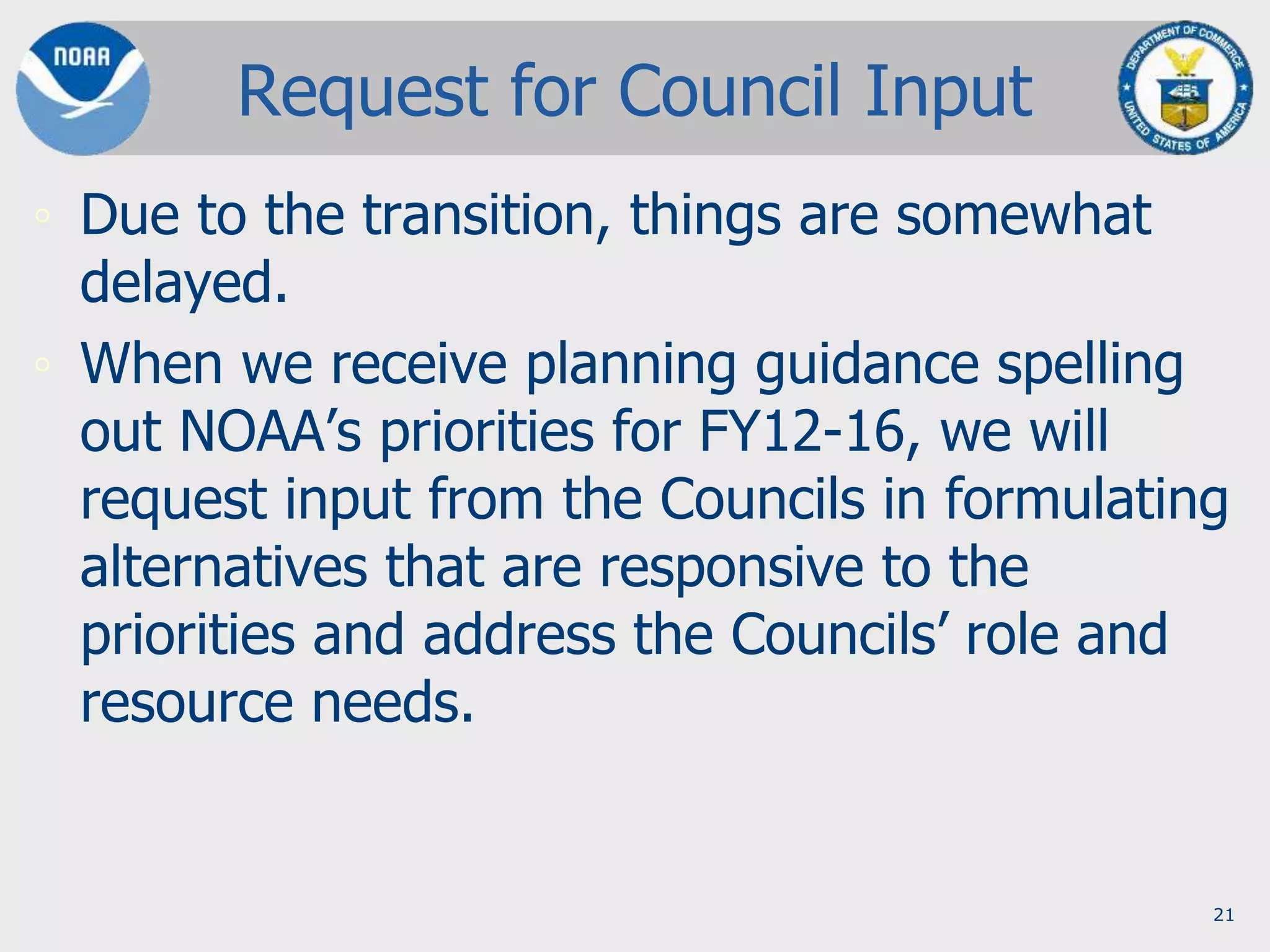 21
Request for Council Input
◦ Due to the transition, things are somewhat
delayed.
◦ When we receive planning guidance spelling
out NOAA’s priorities for FY12-16, we will
request input from the Councils in formulating
alternatives that are responsive to the
priorities and address the Councils’ role and
resource needs.
 