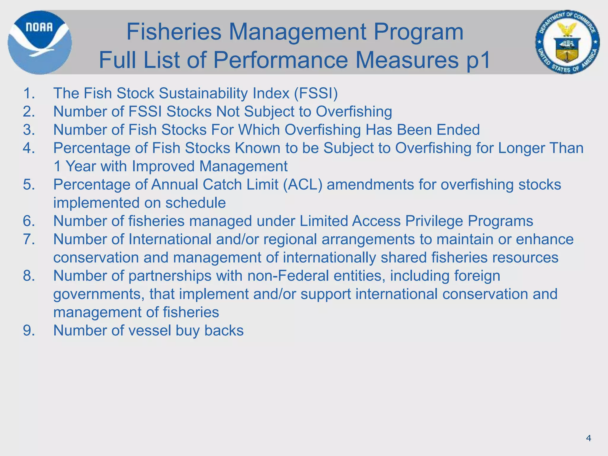4
1. The Fish Stock Sustainability Index (FSSI)
2. Number of FSSI Stocks Not Subject to Overfishing
3. Number of Fish Stocks For Which Overfishing Has Been Ended
4. Percentage of Fish Stocks Known to be Subject to Overfishing for Longer Than
1 Year with Improved Management
5. Percentage of Annual Catch Limit (ACL) amendments for overfishing stocks
implemented on schedule
6. Number of fisheries managed under Limited Access Privilege Programs
7. Number of International and/or regional arrangements to maintain or enhance
conservation and management of internationally shared fisheries resources
8. Number of partnerships with non-Federal entities, including foreign
governments, that implement and/or support international conservation and
management of fisheries
9. Number of vessel buy backs
Fisheries Management Program
Full List of Performance Measures p1
 