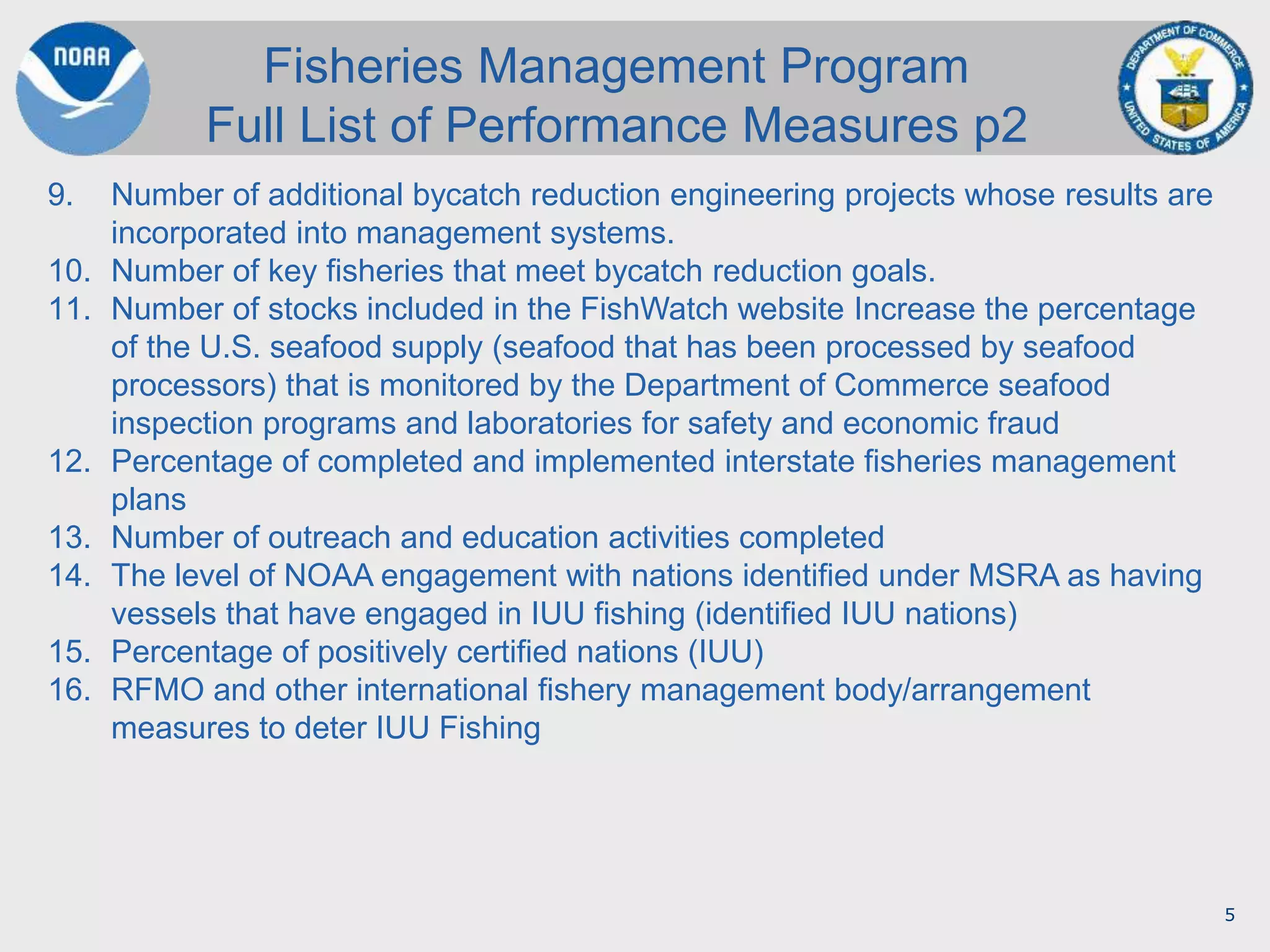 5
9. Number of additional bycatch reduction engineering projects whose results are
incorporated into management systems.
10. Number of key fisheries that meet bycatch reduction goals.
11. Number of stocks included in the FishWatch website Increase the percentage
of the U.S. seafood supply (seafood that has been processed by seafood
processors) that is monitored by the Department of Commerce seafood
inspection programs and laboratories for safety and economic fraud
12. Percentage of completed and implemented interstate fisheries management
plans
13. Number of outreach and education activities completed
14. The level of NOAA engagement with nations identified under MSRA as having
vessels that have engaged in IUU fishing (identified IUU nations)
15. Percentage of positively certified nations (IUU)
16. RFMO and other international fishery management body/arrangement
measures to deter IUU Fishing
Fisheries Management Program
Full List of Performance Measures p2
 