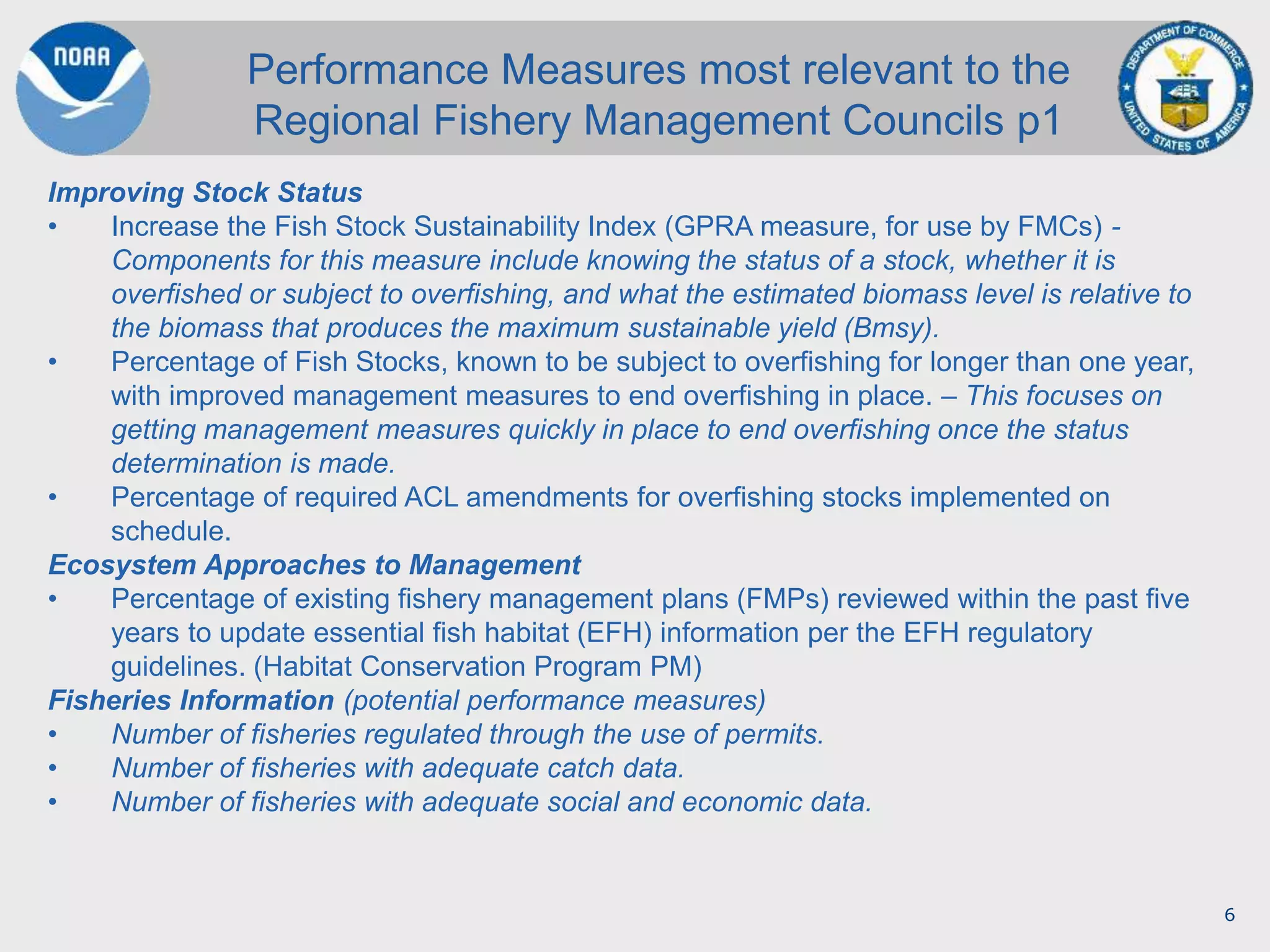 6
Improving Stock Status
• Increase the Fish Stock Sustainability Index (GPRA measure, for use by FMCs) -
Components for this measure include knowing the status of a stock, whether it is
overfished or subject to overfishing, and what the estimated biomass level is relative to
the biomass that produces the maximum sustainable yield (Bmsy).
• Percentage of Fish Stocks, known to be subject to overfishing for longer than one year,
with improved management measures to end overfishing in place. – This focuses on
getting management measures quickly in place to end overfishing once the status
determination is made.
• Percentage of required ACL amendments for overfishing stocks implemented on
schedule.
Ecosystem Approaches to Management
• Percentage of existing fishery management plans (FMPs) reviewed within the past five
years to update essential fish habitat (EFH) information per the EFH regulatory
guidelines. (Habitat Conservation Program PM)
Fisheries Information (potential performance measures)
• Number of fisheries regulated through the use of permits.
• Number of fisheries with adequate catch data.
• Number of fisheries with adequate social and economic data.
Performance Measures most relevant to the
Regional Fishery Management Councils p1
 