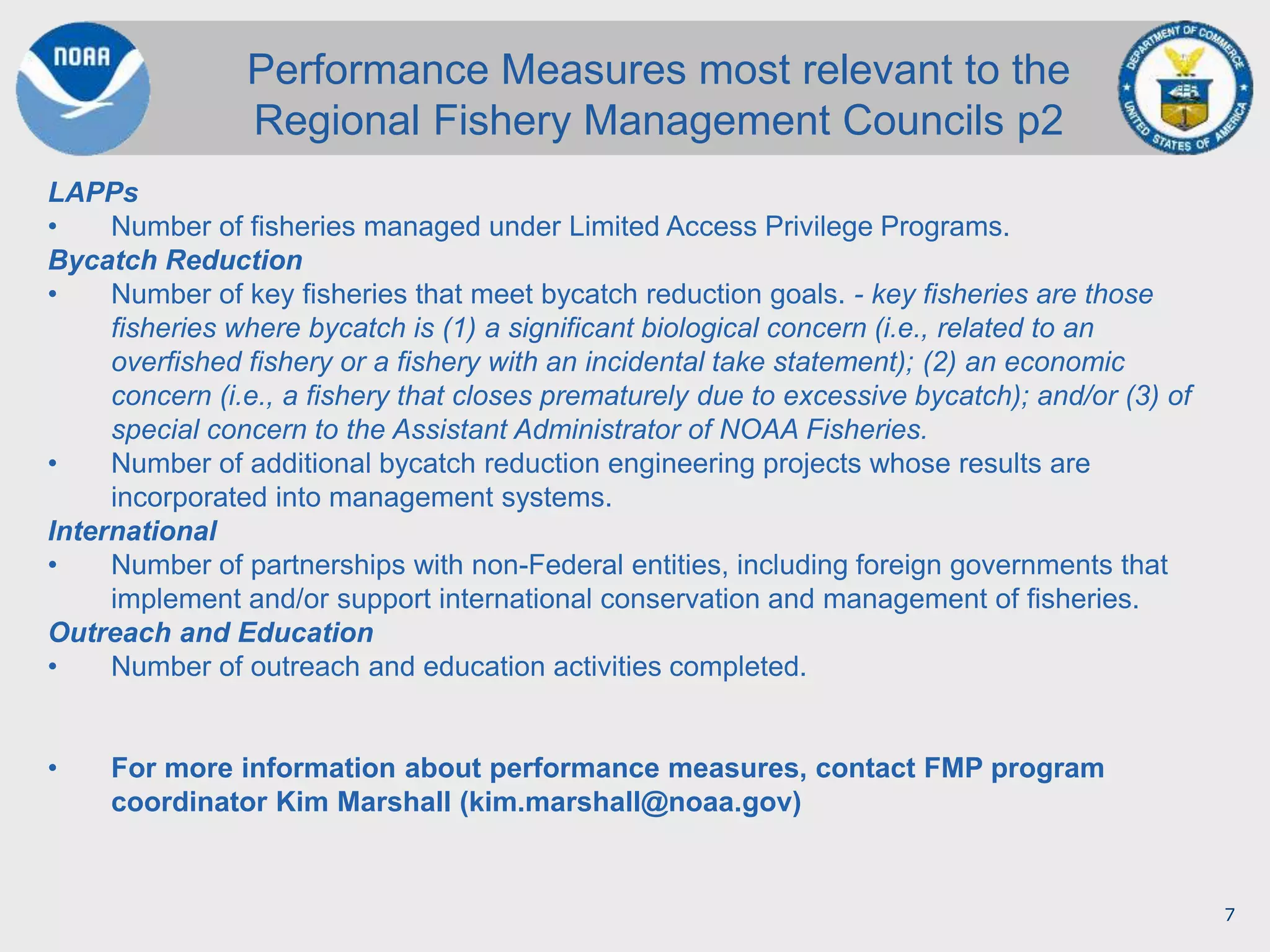 7
LAPPs
• Number of fisheries managed under Limited Access Privilege Programs.
Bycatch Reduction
• Number of key fisheries that meet bycatch reduction goals. - key fisheries are those
fisheries where bycatch is (1) a significant biological concern (i.e., related to an
overfished fishery or a fishery with an incidental take statement); (2) an economic
concern (i.e., a fishery that closes prematurely due to excessive bycatch); and/or (3) of
special concern to the Assistant Administrator of NOAA Fisheries.
• Number of additional bycatch reduction engineering projects whose results are
incorporated into management systems.
International
• Number of partnerships with non-Federal entities, including foreign governments that
implement and/or support international conservation and management of fisheries.
Outreach and Education
• Number of outreach and education activities completed.
• For more information about performance measures, contact FMP program
coordinator Kim Marshall (kim.marshall@noaa.gov)
Performance Measures most relevant to the
Regional Fishery Management Councils p2
 