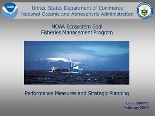 United States Department of Commerce
National Oceanic and Atmospheric Administration
NOAA Ecosystem Goal
Fisheries Management Program
CCC Briefing
February 2009
Performance Measures and Strategic Planning
 