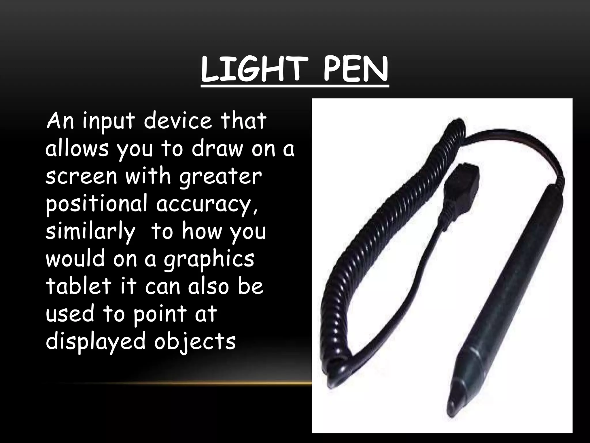 LIGHT PEN
An input device that
allows you to draw on a
screen with greater
positional accuracy,
similarly to how you
would on a graphics
tablet it can also be
used to point at
displayed objects
 