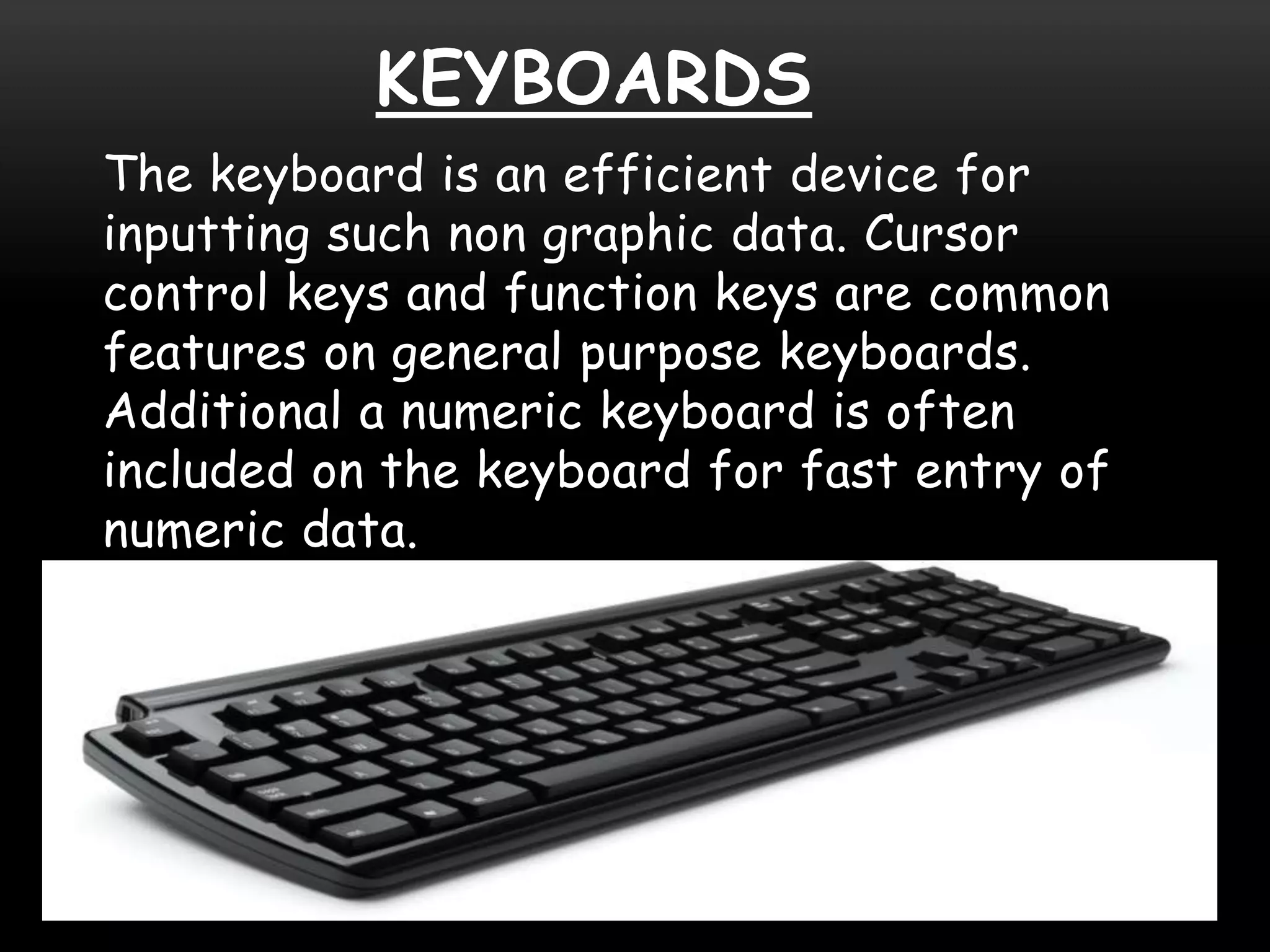 KEYBOARDS
The keyboard is an efficient device for
inputting such non graphic data. Cursor
control keys and function keys are common
features on general purpose keyboards.
Additional a numeric keyboard is often
included on the keyboard for fast entry of
numeric data.
 
