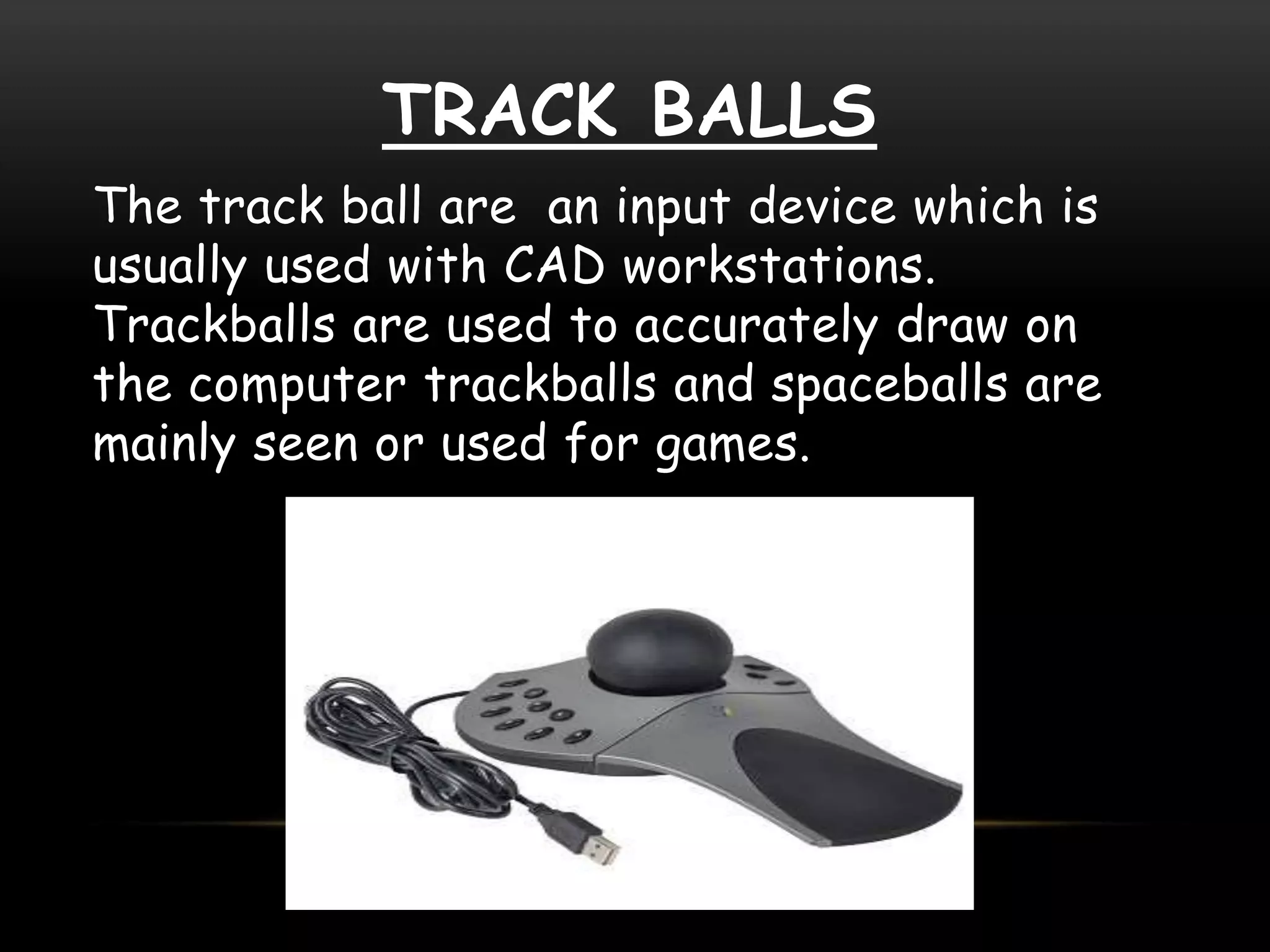 TRACK BALLS
The track ball are an input device which is
usually used with CAD workstations.
Trackballs are used to accurately draw on
the computer trackballs and spaceballs are
mainly seen or used for games.
 