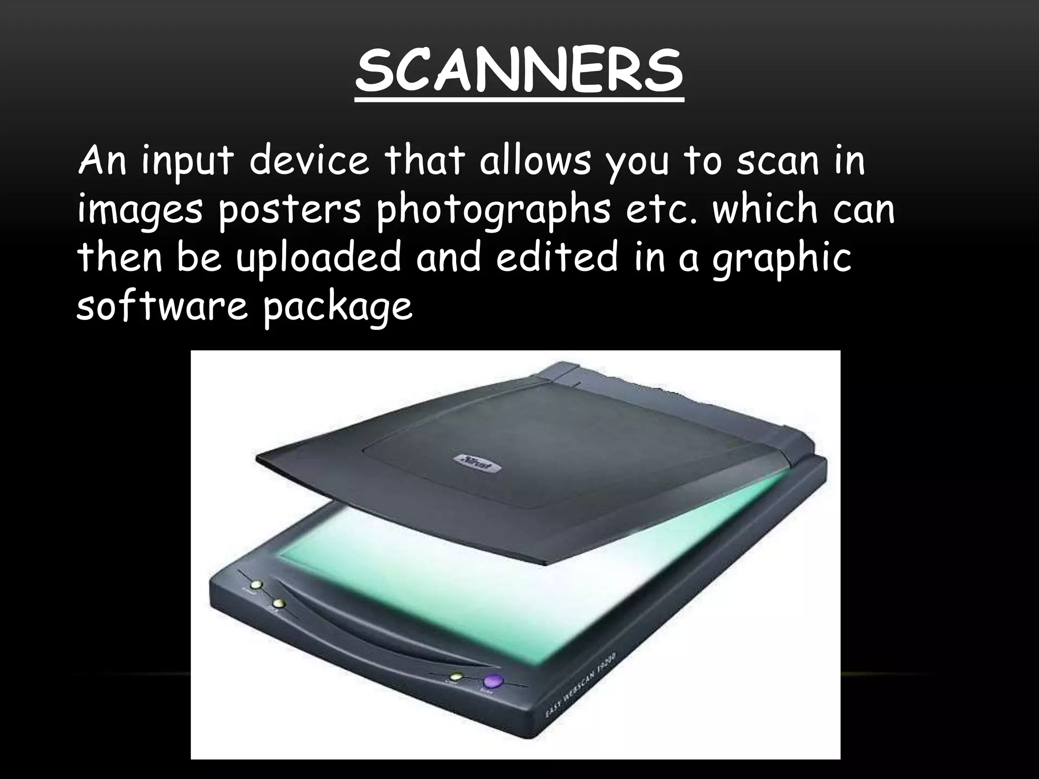 SCANNERS
An input device that allows you to scan in
images posters photographs etc. which can
then be uploaded and edited in a graphic
software package
 