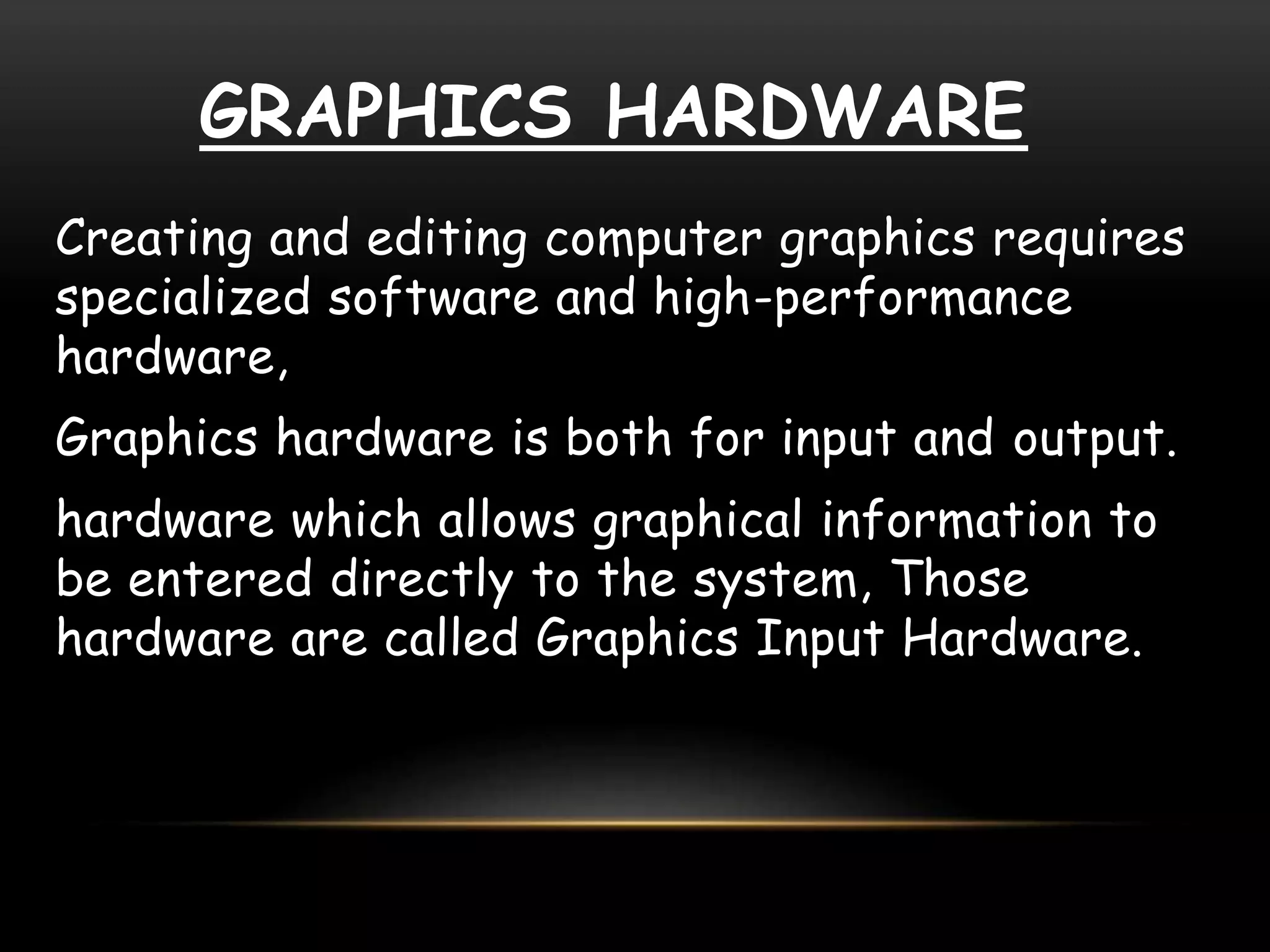 GRAPHICS HARDWARE
Creating and editing computer graphics requires
specialized software and high-performance
hardware,
Graphics hardware is both for input and output.
hardware which allows graphical information to
be entered directly to the system, Those
hardware are called Graphics Input Hardware.
 