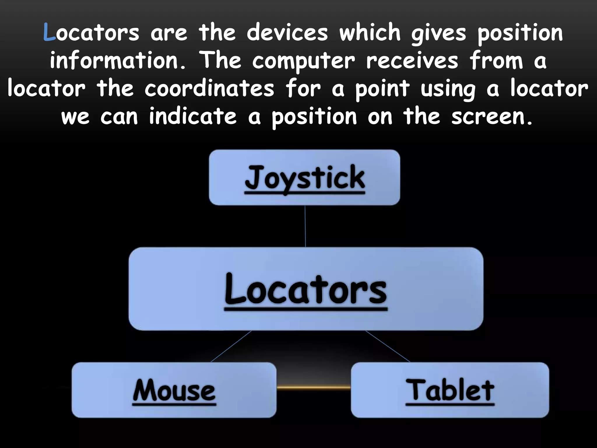Locators are the devices which gives position
information. The computer receives from a
locator the coordinates for a point using a locator
we can indicate a position on the screen.
Locators
Joystick
TabletMouse
 