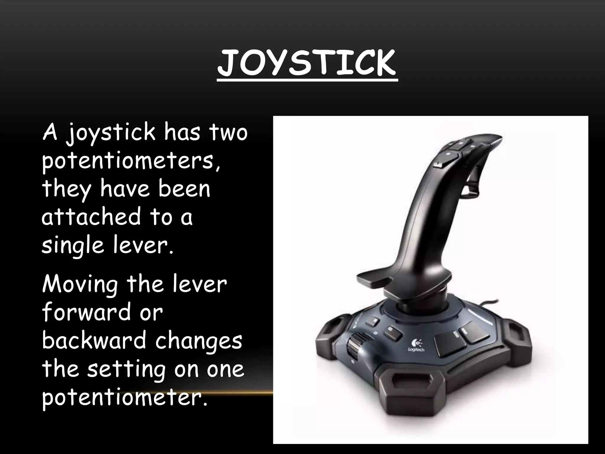 JOYSTICK
A joystick has two
potentiometers,
they have been
attached to a
single lever.
Moving the lever
forward or
backward changes
the setting on one
potentiometer.
 