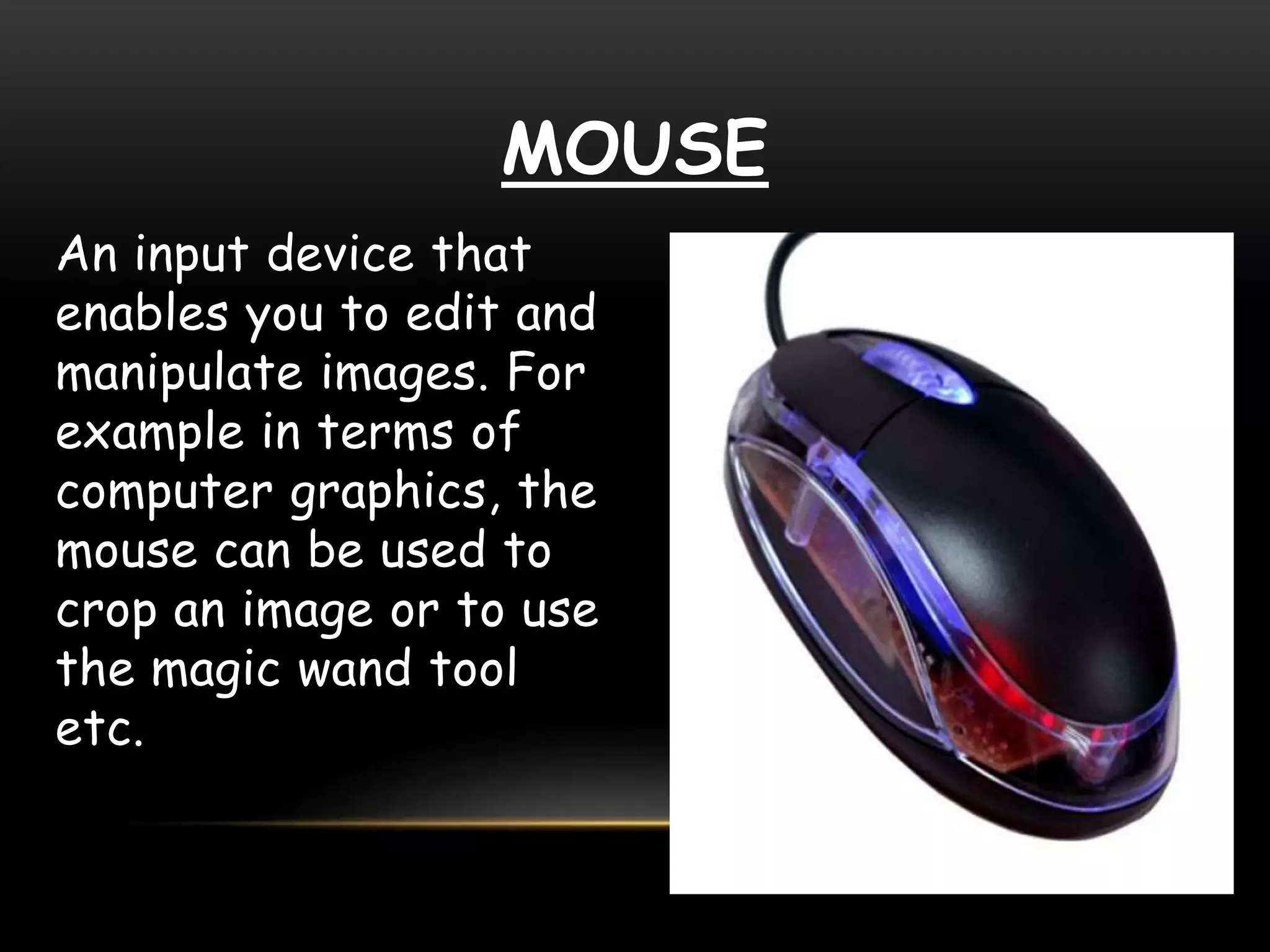 MOUSE
An input device that
enables you to edit and
manipulate images. For
example in terms of
computer graphics, the
mouse can be used to
crop an image or to use
the magic wand tool
etc.
 