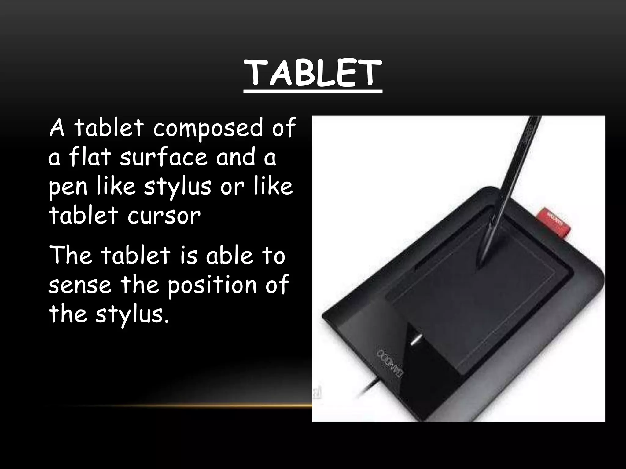 TABLET
A tablet composed of
a flat surface and a
pen like stylus or like
tablet cursor
The tablet is able to
sense the position of
the stylus.
 