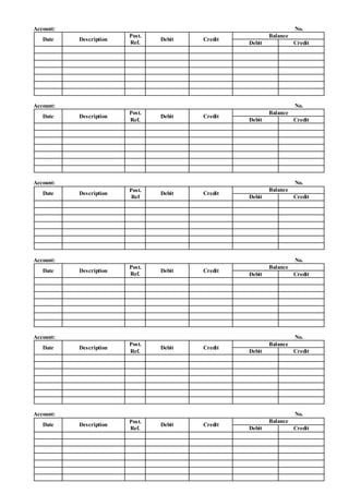 Account: No.
Date Description
Post.
Ref.
Debit Credit
Balance
Debit Credit
Account: No.
Date Description
Post.
Ref.
Debit Credit
Balance
Debit Credit
Account: No.
Date Description
Post.
Ref
Debit Credit
Balance
Debit Credit
Account: No.
Date Description
Post.
Ref.
Debit Credit
Balance
Debit Credit
Account: No.
Date Description
Post.
Ref.
Debit Credit
Balance
Debit Credit
Account: No.
Date Description
Post.
Ref.
Debit Credit
Balance
Debit Credit
 