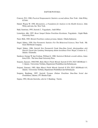 71
DAFTAR PUSTAKA
Conover, W.J, 1980, Practical Nonparametric Statistics second edition, New York : John Wiley
& Sons.
Daniel, Wayne W. 1994. Biostatistics, a Foundation for Analysis in the Health Sciences. John
Wiley and sons, Inc. New York.
Hadi, Soetrisno, 1993, Statistik 2 , Yogyakarta ; Andi Offset
Lemeshow, dkk, 1997, Besar Sampel Dalam Penelitian Kesehatan, Yogyakarta : Gajah Mada
University Press
Nasir, Moh, 1985, Metode Penelitian cetakan pertama, Jakarta : Ghalia Indonesia.
Siegel, Sidney, 1956, Non Parametric Statistics For The Behavioral Sciences, New York : Mc
Graw-Hill Book Company.
Siegel, Sidney, 1986, Statistik Non Parametrik Untuk Ilmu-Ilmu Sosial, diterjemahkan oleh
Zanzawi Suyuti dan Landung Simatupang dalam koordinasi Peter Hagul, Cetakan ke 2,
Jakarta : Gramedia.
Snedecor, George W dan Cochran, William G, 1980, Statistical Methods seventh edition, Ames
Iowa USA : The Iowa State University Press
Soejoeti, Zanzawi, 1984/1985, Buku Materi Pokok Metode Statistik II STA 202/3 SKS/Modul 1-
5, Jakarta : Universitas Terbuka, Departemen Pendidikan dan Kebudayaan.
Soejoeti, Zanzawi, 1985, Buku Materi Pokok Metode Statistik II STA 202/3 SKS/Modul 6-9,
Jakarta : Universitas Terbuka, Departemen Pendidikan dan Kebudayaan.
Soepeno, Bambang, 1997, Statistik Terapan (Dalam Penelitian Ilmu-Ilmu Sosial dan
Pendidikan), Jakarta ; PT. Rineka Cipta
Sujana, 1992, Metoda Statistika, edisi ke 5, Bandung : Tarsito.
 