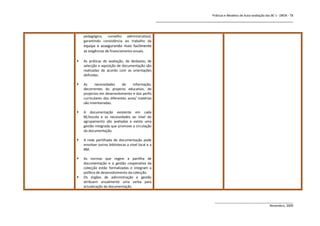 Práticas e Modelos de Auto-avaliação das BE`s - DREN - T8
                                                    _______________________________________________________________


    pedagógico, conselho administrativo),
    garantindo consistência ao trabalho da
    equipa e assegurando mais facilmente
    as exigências de financiamento anuais.

   As práticas de avaliação, de desbaste, de
    selecção e aquisição de documentação são
    realizadas de acordo com as orientações
    definidas.

   As     necessidades     de     informação,
    decorrentes do projecto educativo, de
    projectos em desenvolvimento e dos perfis
    curriculares dos diferentes anos/ matérias
    são inventariadas.

   A documentação existente em cada
    BE/escola e as necessidades ao nível do
    agrupamento são avaliadas e existe uma
    gestão integrada que promove a circulação
    da documentação.

   A rede partilhada de documentação pode
    envolver outras bibliotecas a nível local e a
    BM.

   As normas que regem a partilha de
    documentação e a gestão cooperativa da
    colecção estão formalizadas e integram a
    política de desenvolvimento da colecção.
   Os órgãos de administração e gestão
    atribuem anualmente uma verba para
    actualização da documentação.


                                                                               ______________________________________________
                                                                                                               Novembro, 2009
 