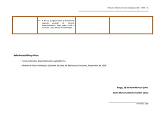 Práticas e Modelos de Auto-avaliação das BE`s - DREN - T8
                                                                           _______________________________________________________________



                             A BE usa a página web e a denominada
                              segunda       geração     de      serviços
                              disponibilizados – blogs, wikis, o RSS, o
                              YouTube – para difusão da informação.




Referências Bibliográficas:

       - Texto da Sessão, disponibilizado na plataforma.
       - Modelo de Auto-Avaliação, Gabinete da Rede de Bibliotecas Escolares, Novembro de 2009.




                                                                                                                 Braga, 28 de Novembro de 2009.

                                                                                                           Alcina Maria Santos Fernandes Sousa


                                                                                                      ______________________________________________
                                                                                                                                      Novembro, 2009
 