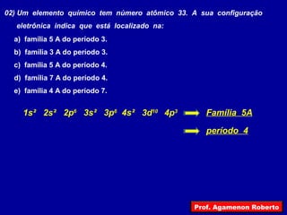 02) Um elemento químico tem número atômico 33. A sua configuração
eletrônica indica que está localizado na:
a) família 5 A do período 3.
b) família 3 A do período 3.
c) família 5 A do período 4.
d) família 7 A do período 4.
e) família 4 A do período 7.
1s² 2s² 2p6
3s² 3p6
4s² 3d10
4p3
Família 5A
período 4
Prof. Agamenon Roberto
 